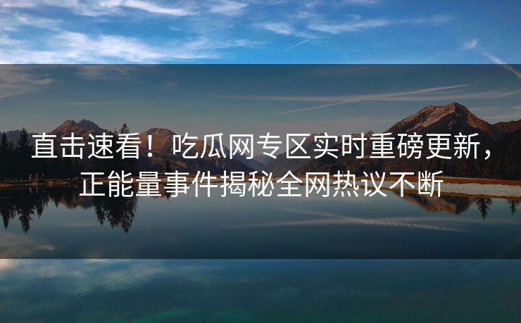 直击速看！吃瓜网专区实时重磅更新，正能量事件揭秘全网热议不断