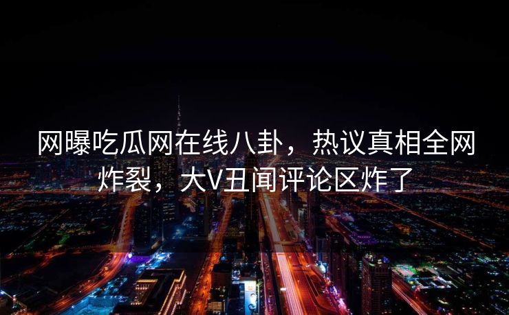 网曝吃瓜网在线八卦，热议真相全网炸裂，大V丑闻评论区炸了