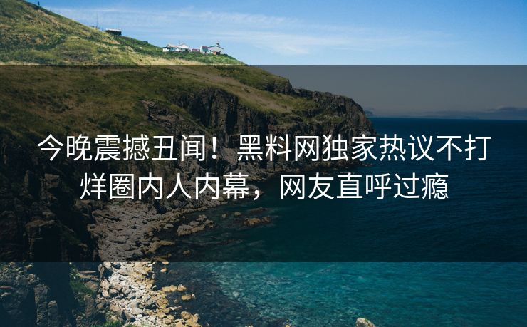 今晚震撼丑闻！黑料网独家热议不打烊圈内人内幕，网友直呼过瘾