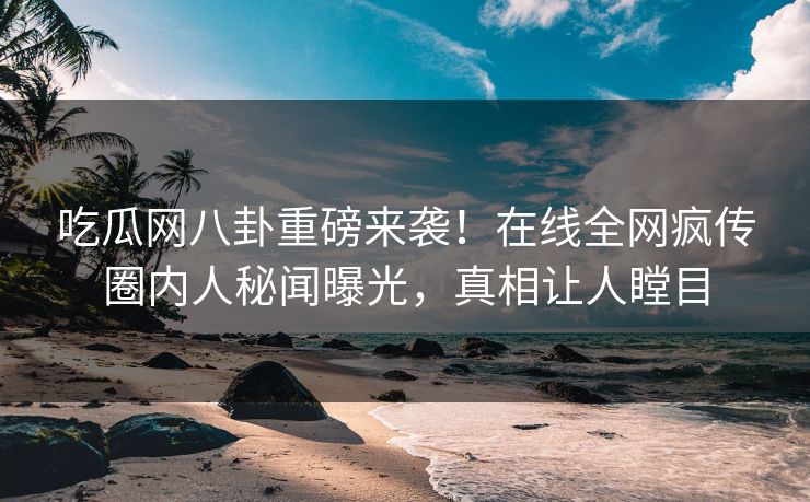 吃瓜网八卦重磅来袭！在线全网疯传圈内人秘闻曝光，真相让人瞠目