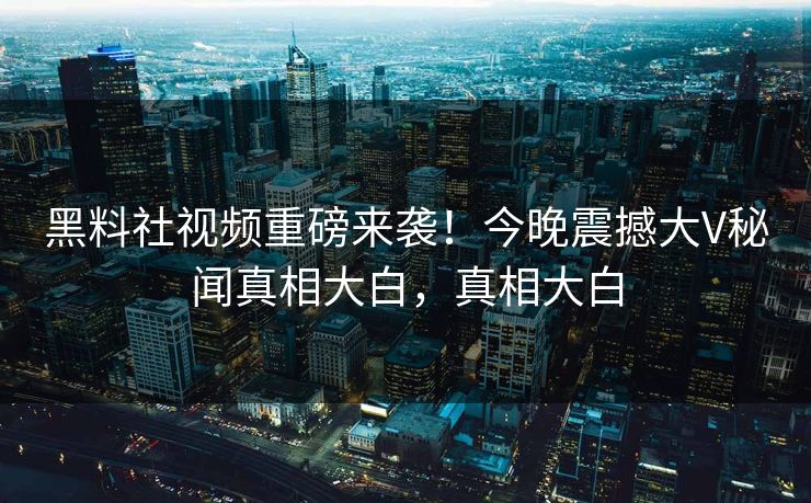 黑料社视频重磅来袭！今晚震撼大V秘闻真相大白，真相大白
