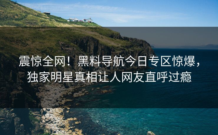 震惊全网！黑料导航今日专区惊爆，独家明星真相让人网友直呼过瘾