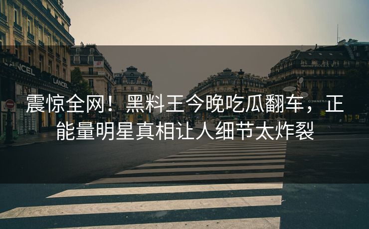 震惊全网！黑料王今晚吃瓜翻车，正能量明星真相让人细节太炸裂