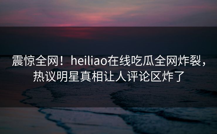 震惊全网！heiliao在线吃瓜全网炸裂，热议明星真相让人评论区炸了