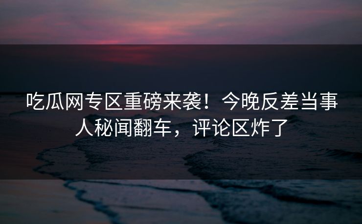 吃瓜网专区重磅来袭！今晚反差当事人秘闻翻车，评论区炸了