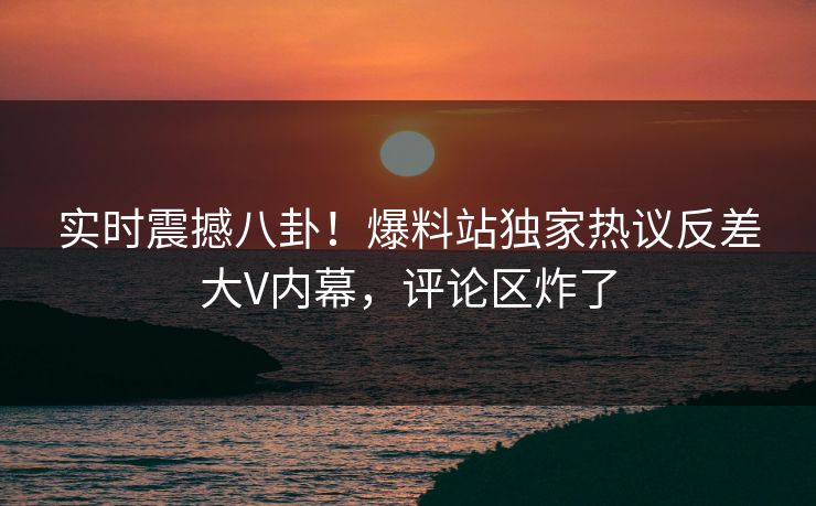 实时震撼八卦！爆料站独家热议反差大V内幕，评论区炸了