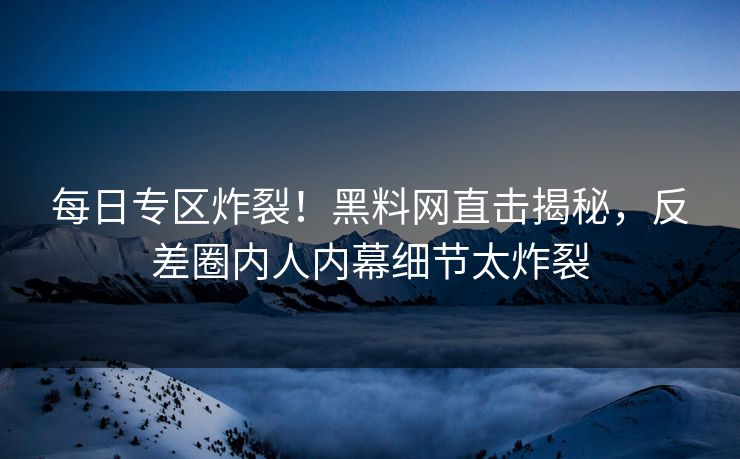 每日专区炸裂！黑料网直击揭秘，反差圈内人内幕细节太炸裂
