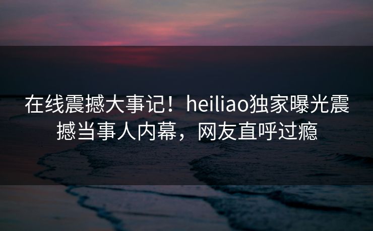 在线震撼大事记！heiliao独家曝光震撼当事人内幕，网友直呼过瘾