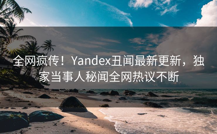 全网疯传！Yandex丑闻最新更新，独家当事人秘闻全网热议不断