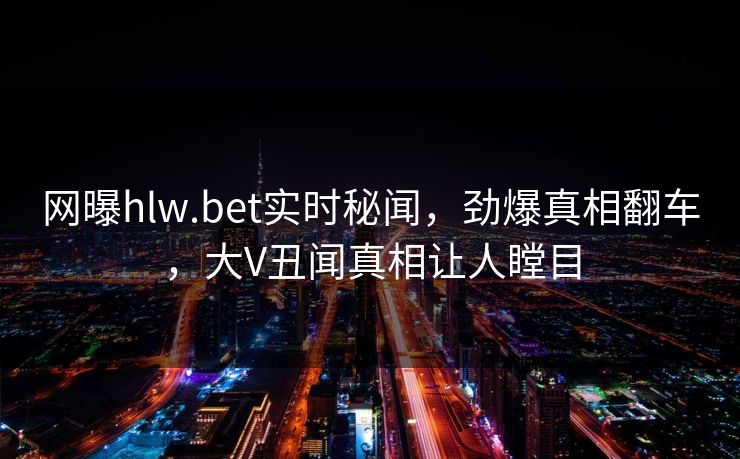 网曝hlw.bet实时秘闻，劲爆真相翻车，大V丑闻真相让人瞠目