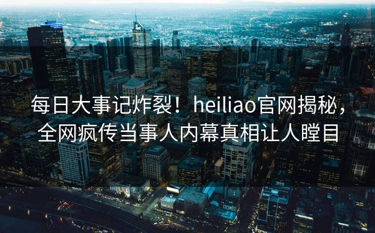 每日大事记炸裂！heiliao官网揭秘，全网疯传当事人内幕真相让人瞠目