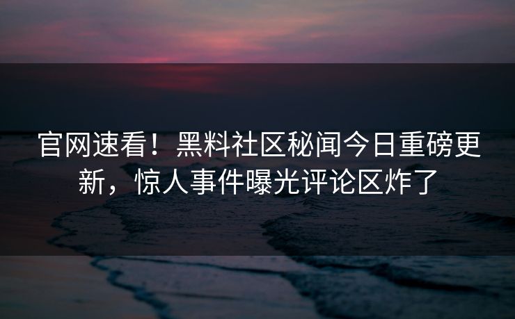 官网速看！黑料社区秘闻今日重磅更新，惊人事件曝光评论区炸了