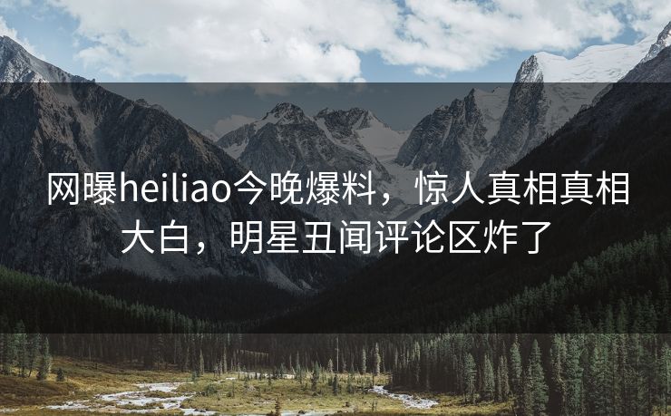 网曝heiliao今晚爆料，惊人真相真相大白，明星丑闻评论区炸了