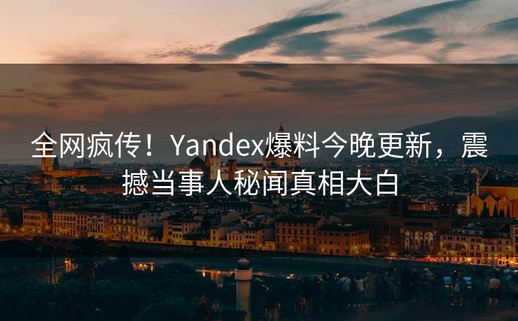 全网疯传！Yandex爆料今晚更新，震撼当事人秘闻真相大白