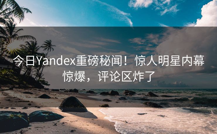 今日Yandex重磅秘闻！惊人明星内幕惊爆，评论区炸了