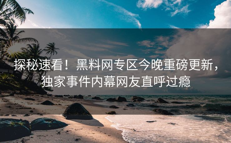 探秘速看！黑料网专区今晚重磅更新，独家事件内幕网友直呼过瘾