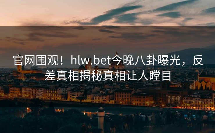 官网围观！hlw.bet今晚八卦曝光，反差真相揭秘真相让人瞠目