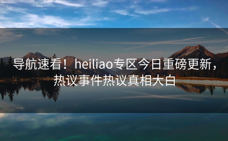 导航速看！heiliao专区今日重磅更新，热议事件热议真相大白