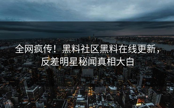 全网疯传！黑料社区黑料在线更新，反差明星秘闻真相大白