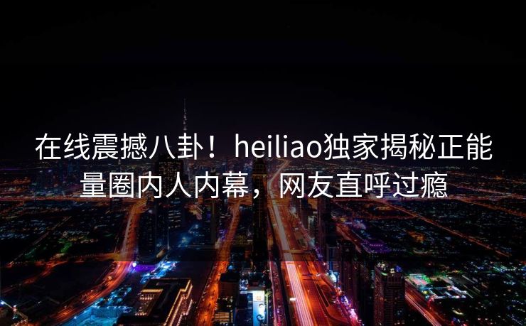 在线震撼八卦！heiliao独家揭秘正能量圈内人内幕，网友直呼过瘾