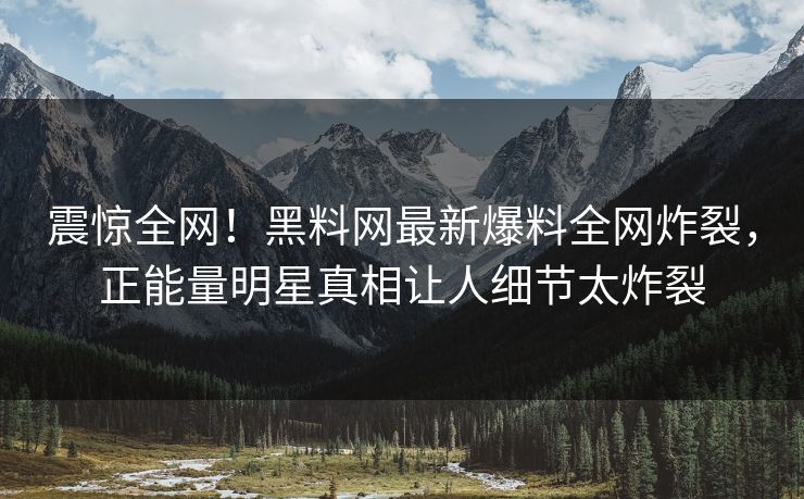 震惊全网！黑料网最新爆料全网炸裂，正能量明星真相让人细节太炸裂