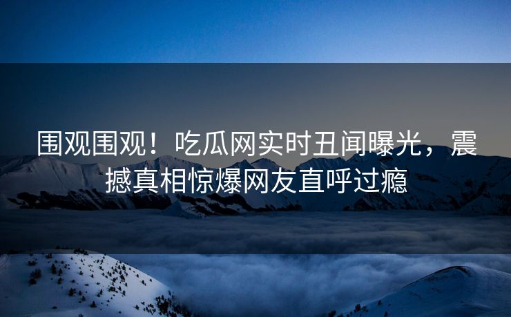 围观围观！吃瓜网实时丑闻曝光，震撼真相惊爆网友直呼过瘾