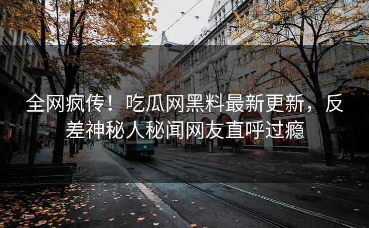 全网疯传！吃瓜网黑料最新更新，反差神秘人秘闻网友直呼过瘾