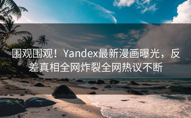 围观围观！Yandex最新漫画曝光，反差真相全网炸裂全网热议不断