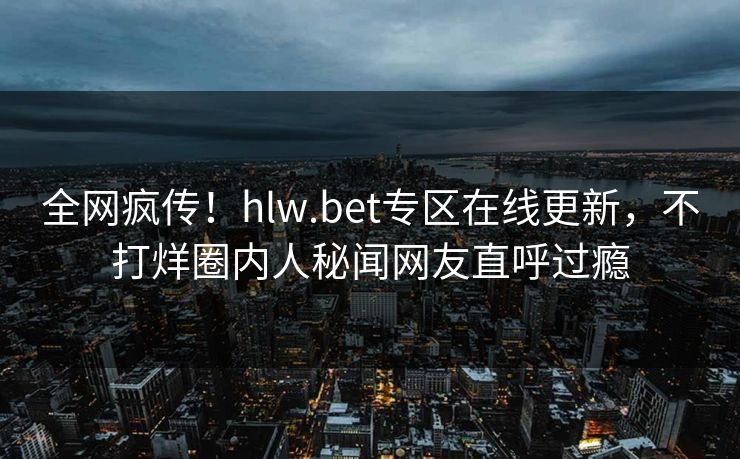 全网疯传！hlw.bet专区在线更新，不打烊圈内人秘闻网友直呼过瘾