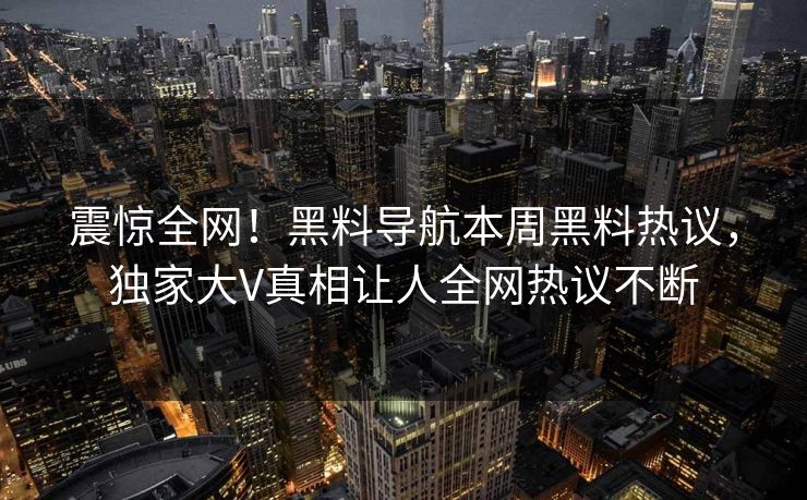 震惊全网！黑料导航本周黑料热议，独家大V真相让人全网热议不断