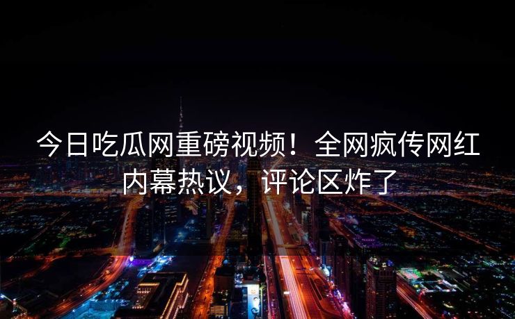 今日吃瓜网重磅视频！全网疯传网红内幕热议，评论区炸了