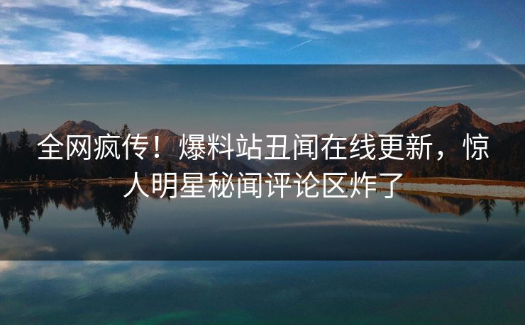 全网疯传！爆料站丑闻在线更新，惊人明星秘闻评论区炸了