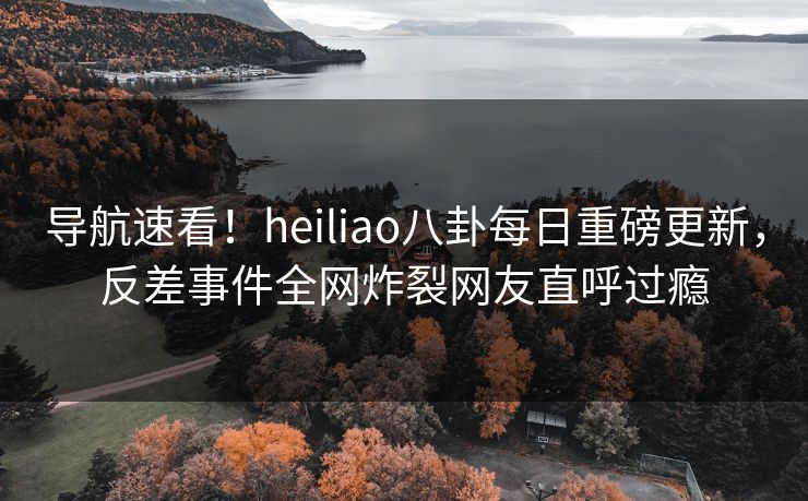 导航速看！heiliao八卦每日重磅更新，反差事件全网炸裂网友直呼过瘾