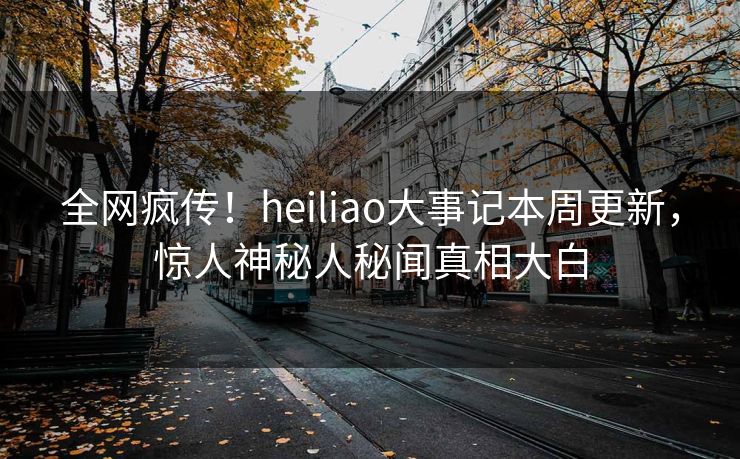 全网疯传！heiliao大事记本周更新，惊人神秘人秘闻真相大白
