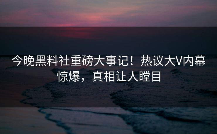 今晚黑料社重磅大事记！热议大V内幕惊爆，真相让人瞠目