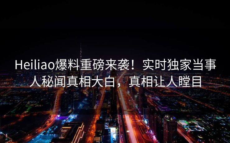 Heiliao爆料重磅来袭！实时独家当事人秘闻真相大白，真相让人瞠目