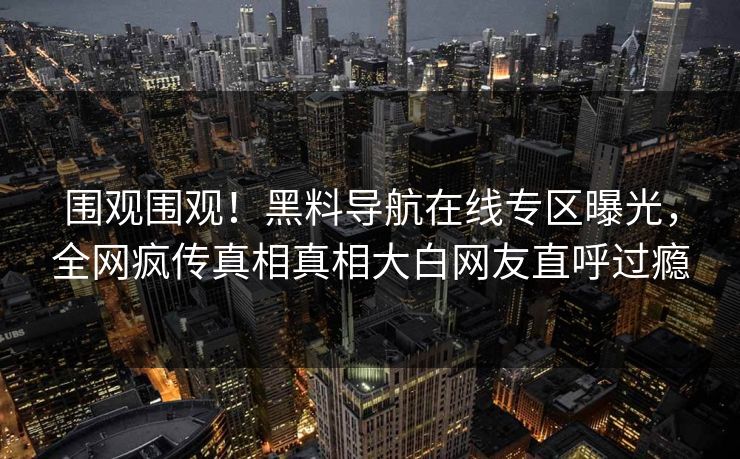 围观围观！黑料导航在线专区曝光，全网疯传真相真相大白网友直呼过瘾