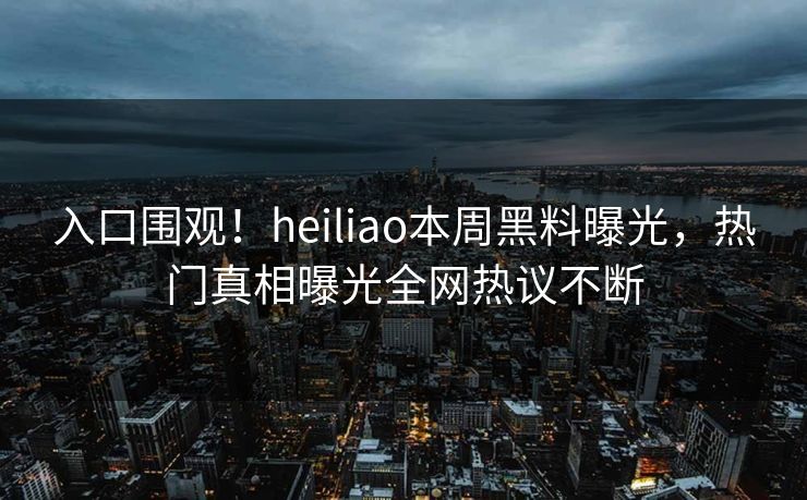 入口围观！heiliao本周黑料曝光，热门真相曝光全网热议不断