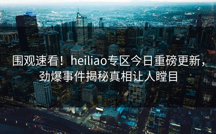 围观速看！heiliao专区今日重磅更新，劲爆事件揭秘真相让人瞠目