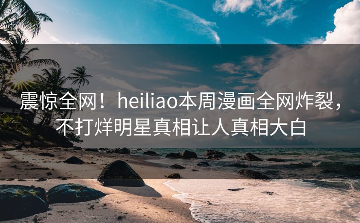震惊全网！heiliao本周漫画全网炸裂，不打烊明星真相让人真相大白