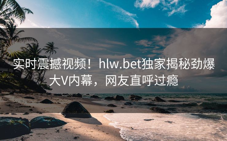 实时震撼视频！hlw.bet独家揭秘劲爆大V内幕，网友直呼过瘾
