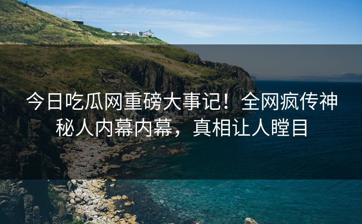 今日吃瓜网重磅大事记！全网疯传神秘人内幕内幕，真相让人瞠目