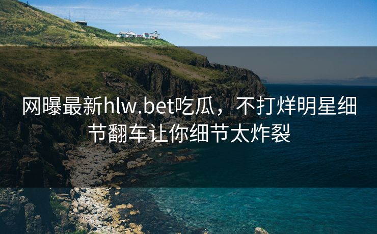 网曝最新hlw.bet吃瓜，不打烊明星细节翻车让你细节太炸裂