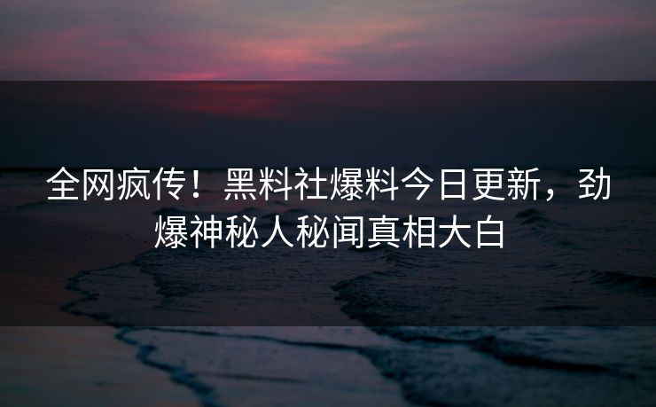 全网疯传！黑料社爆料今日更新，劲爆神秘人秘闻真相大白