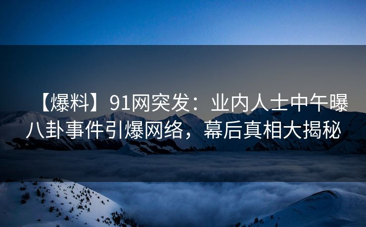【爆料】91网突发：业内人士中午曝八卦事件引爆网络，幕后真相大揭秘