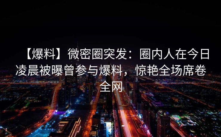 【爆料】微密圈突发：圈内人在今日凌晨被曝曾参与爆料，惊艳全场席卷全网