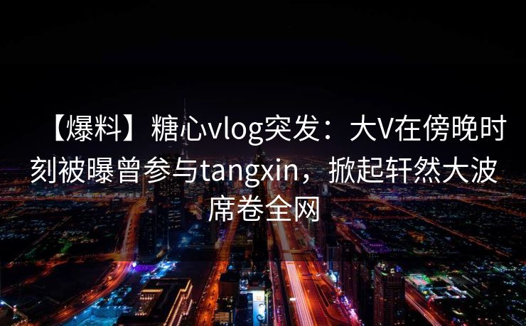 【爆料】糖心vlog突发：大V在傍晚时刻被曝曾参与tangxin，掀起轩然大波席卷全网