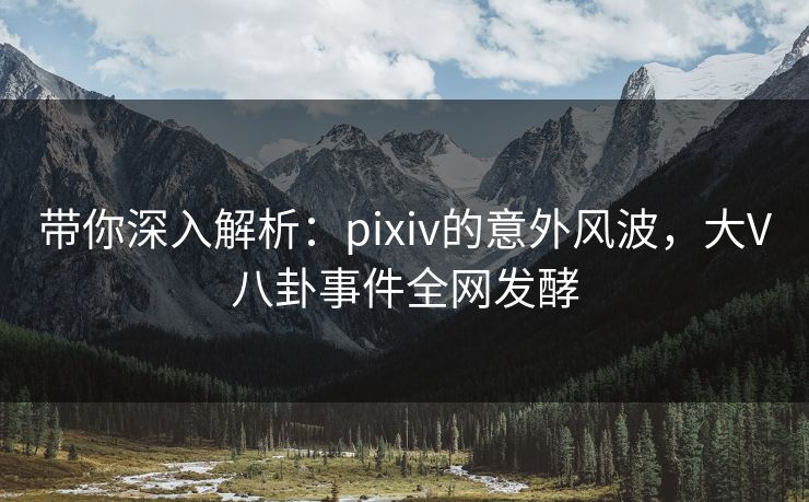 带你深入解析：pixiv的意外风波，大V八卦事件全网发酵