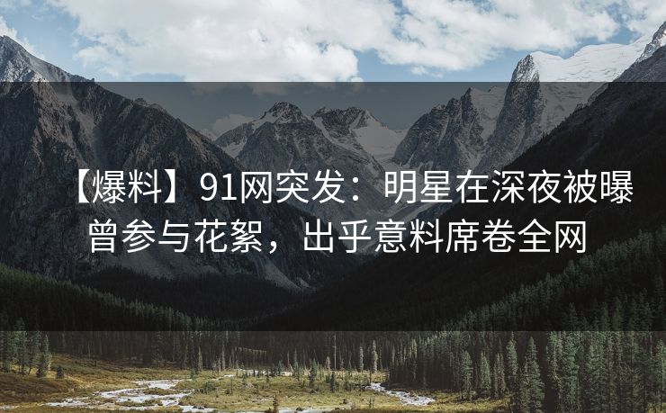 【爆料】91网突发：明星在深夜被曝曾参与花絮，出乎意料席卷全网