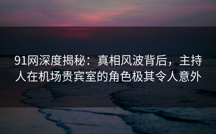 91网深度揭秘：真相风波背后，主持人在机场贵宾室的角色极其令人意外